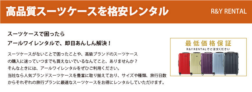 高品質スーツケースを格安レンタル R&Y RENTAL スーツケースで困ったら アールワイレンタルで、即日あんしん解決! スーツケースがないことで困ったことや、高級ブランドのスーツケースの購入に迷っていつまでも買えないでいるなんてこと、ありませんか?そんなときには、アールワイレンタルをぜひご利用ください。当社なら人気ブランドスーツケースを豊富に取り揃えており、サイズや種類、旅行日数からそれぞれの旅行プランに最適なスーツケースをお得にレンタルしていただけます。 最低価格保証 R&Y RENTALでご注文ください