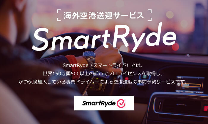 海外空港送迎サービス SmartRyde SmartRyde（スマートライド）とは、世界150ヵ国500以上の都市でプロライセンスを取得し、かつ保険加入している専門ドライバーによる空港送迎の事前予約サービスです。 SmartRyde